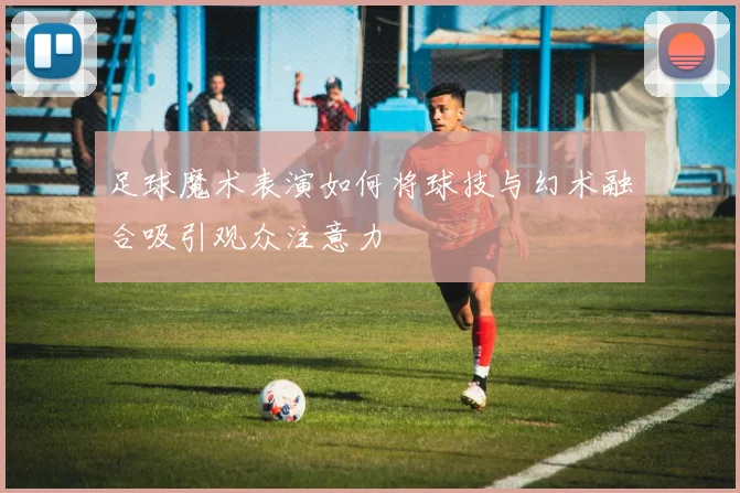 足球魔术表演如何将球技与幻术融合吸引观众注意力