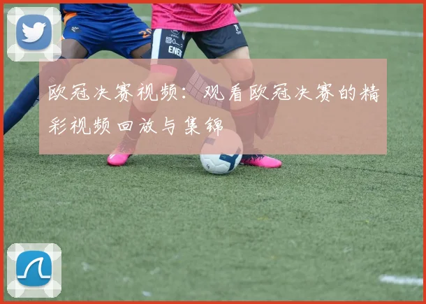 欧冠决赛视频：观看欧冠决赛的精彩视频回放与集锦