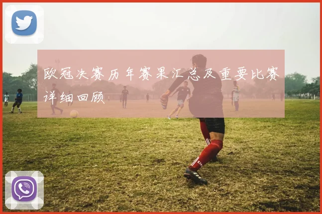 欧冠决赛历年赛果汇总及重要比赛详细回顾