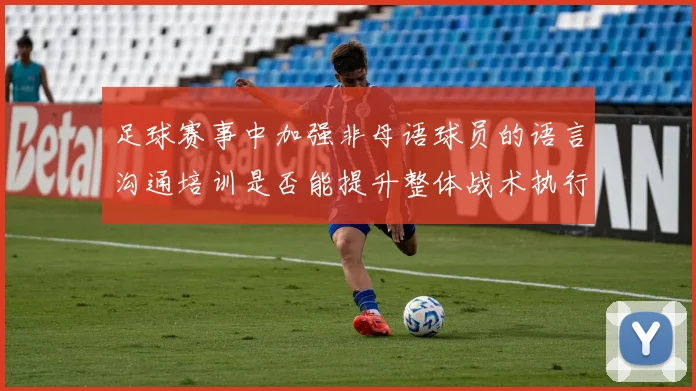 足球赛事中加强非母语球员的语言沟通培训是否能提升整体战术执行效率