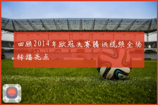 回顾2014年欧冠决赛腾讯视频全场转播亮点